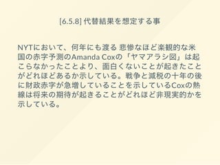 [6.5.8] 代替結果を想定する事
NYTにおいて、何年にも渡る悲惨なほど楽観的な米
国の赤字予測のAmanda Coxの「ヤマアラシ図」は起
こらなかったことより、面白くないことが起きたこと
がどれほどあるか示している。戦争と減税の十年の後
に財政赤字が急増していることを示しているCoxの熱
線は将来の期待が起きることがどれほど非現実的かを
示している。
 