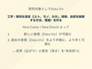 研究対象としてData Viz
工学：便利な道具（[ヒト、モノ、カネ]、情報、自然を制御
する方法、理論）を作る
New Comp + New Dataによって
1. 新しい表現（Data Viz）が可能に
2. 過去の表現（Data Viz）をより手軽に、より早く可
能に
→ 世界（広がり）と歴史（深さ）を"体系的"に
 