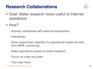 emile.aben@ripe.net | SurfNET | 2016-12-14 15
Research Collaborations
• Goal: Make research more useful to Internet
operations
• How?
- Actively collaborate with external researchers
- Internships
- Draw researchers attention to operational needs we hear
from RIPE community
- Make operations aware of useful research
- Focus on code and tools
- Your idea here!
 