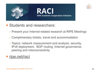 emile.aben@ripe.net | SurfNET | 2016-12-14 23
• Students and researchers:
- Present your Internet-related research at RIPE Meetings
- Complimentary tickets, travel and accommodation
- Topics: network measurement and analysis, security,
IPv6 deployment, BGP routing, Internet governance,
peering and interconnectivity
• ripe.net/raci
 