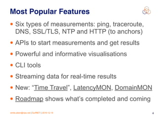 emile.aben@ripe.net | SurfNET | 2016-12-14 4
Most Popular Features
• Six types of measurements: ping, traceroute,
DNS, SSL/TLS, NTP and HTTP (to anchors)
• APIs to start measurements and get results
• Powerful and informative visualisations
• CLI tools
• Streaming data for real-time results
• New: “Time Travel”, LatencyMON, DomainMON
• Roadmap shows what’s completed and coming
 