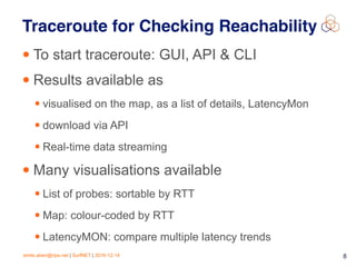 emile.aben@ripe.net | SurfNET | 2016-12-14 8
Traceroute for Checking Reachability
• To start traceroute: GUI, API & CLI
• Results available as
• visualised on the map, as a list of details, LatencyMon
• download via API
• Real-time data streaming
• Many visualisations available
• List of probes: sortable by RTT
• Map: colour-coded by RTT
• LatencyMON: compare multiple latency trends
 
