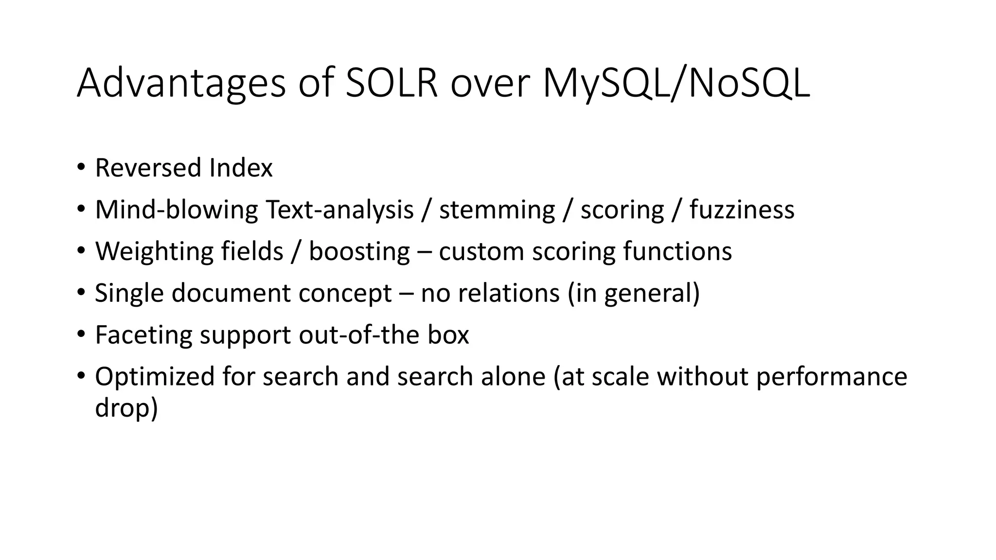 Advantages of SOLR over MySQL/NoSQL
• Reversed Index
• Mind-blowing Text-analysis / stemming / scoring / fuzziness
• Weighting fields / boosting – custom scoring functions
• Single document concept – no relations (in general)
• Faceting support out-of-the box
• Optimized for search and search alone (at scale without performance
drop)
 