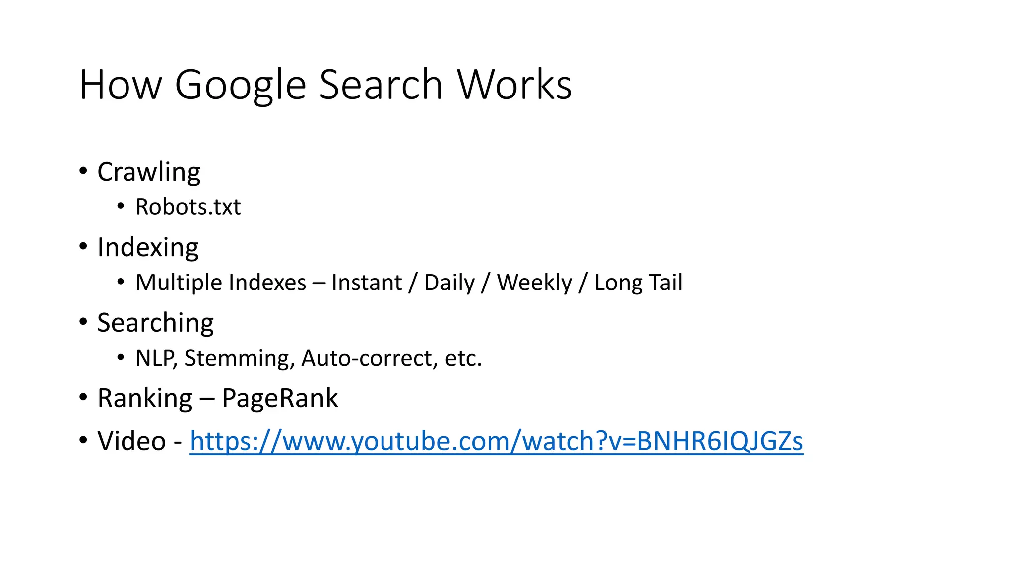 How Google Search Works
• Crawling
• Robots.txt
• Indexing
• Multiple Indexes – Instant / Daily / Weekly / Long Tail
• Searching
• NLP, Stemming, Auto-correct, etc.
• Ranking – PageRank
• Video - https://www.youtube.com/watch?v=BNHR6IQJGZs
 