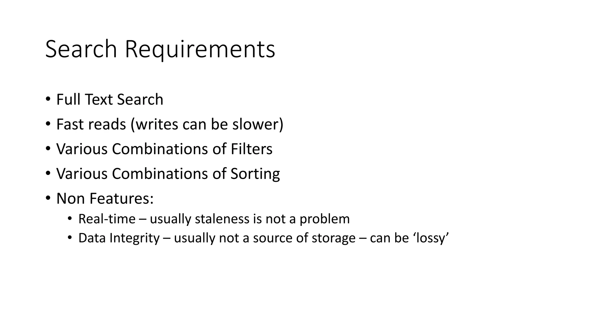 Search Requirements
• Full Text Search
• Fast reads (writes can be slower)
• Various Combinations of Filters
• Various Combinations of Sorting
• Non Features:
• Real-time – usually staleness is not a problem
• Data Integrity – usually not a source of storage – can be ‘lossy’
 