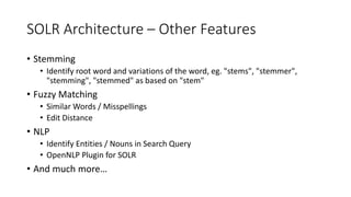 SOLR Architecture – Other Features
• Stemming
• Identify root word and variations of the word, eg. "stems", "stemmer",
"stemming", "stemmed" as based on "stem"
• Fuzzy Matching
• Similar Words / Misspellings
• Edit Distance
• NLP
• Identify Entities / Nouns in Search Query
• OpenNLP Plugin for SOLR
• And much more…
 