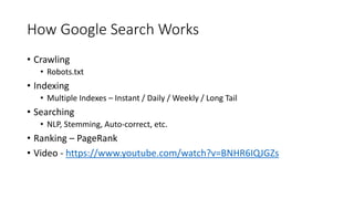 How Google Search Works
• Crawling
• Robots.txt
• Indexing
• Multiple Indexes – Instant / Daily / Weekly / Long Tail
• Searching
• NLP, Stemming, Auto-correct, etc.
• Ranking – PageRank
• Video - https://www.youtube.com/watch?v=BNHR6IQJGZs
 