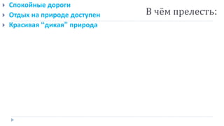  Спокойные дороги
 Отдых на природе доступен
 Красивая “дикая” природа
В чём прелесть:
 