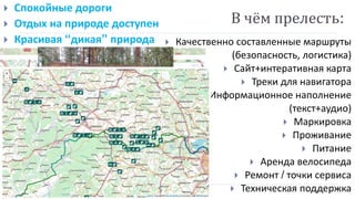  Качественно составленные маршруты
(безопасность, логистика)
 Сайт+интеративная карта
 Треки для навигатора
 Информационное наполнение
(текст+аудио)
 Маркировка
 Проживание
 Питание
 Аренда велосипеда
 Ремонт / точки сервиса
 Техническая поддержка
В чём прелесть:
 Спокойные дороги
 Отдых на природе доступен
 Красивая “дикая” природа
 