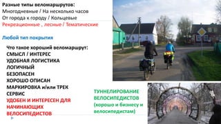 Что такое хороший веломаршрут:
СМЫСЛ / ИНТЕРЕС
УДОБНАЯ ЛОГИСТИКА
ЛОГИЧНЫЙ
БЕЗОПАСЕН
ХОРОШО ОПИСАН
МАРКИРОВКА и/или ТРЕК
СЕРВИС
УДОБЕН И ИНТЕРЕСЕН ДЛЯ
НАЧИНАЮЩИХ
ВЕЛОСИПЕДИСТОВ
Разные типы веломаршрутов:
Многодневные / На несколько часов
От города к городу / Кольцевые
Рекреационные , лесные / Тематические
Любой тип покрытия
ТУННЕЛИРОВАНИЕ
ВЕЛОСИПЕДИСТОВ
(хорошо и бизнесу и
велосипедистам)
 