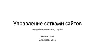 Управление сетками сайтов
Владимир Лучанинов, Playtini
SEMPRO.club
22 декабря 2016
 