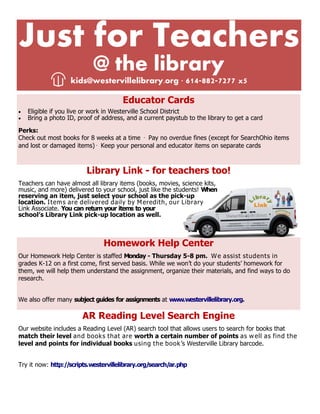 Just for Teachers
@ the library
kids@westervillelibrary.org ∙ 614-882-7277 x5
Educator Cards
 Eligible if you live or work in Westerville School District
 Bring a photo ID, proof of address, and a current paystub to the library to get a card
Perks:
Check out most books for 8 weeks at a time · Pay no overdue fines (except for SearchOhio items
and lost or damaged items)· Keep your personal and educator items on separate cards
Library Link - for teachers too!
Teachers can have almost all library items (books, movies, science kits,
music, and more) delivered to your school, just like the students! When
reserving an item, just select your school as the pick-up
location. Items are delivered daily by Meredith, our Library
Link Associate. You can return your items to your
school’s Library Link pick-up location as well.
Homework Help Center
Our Homework Help Center is staffed Monday - Thursday 5-8 pm. We assist students in
grades K-12 on a first come, first served basis. While we won’t do your students’ homework for
them, we will help them understand the assignment, organize their materials, and find ways to do
research.
We also offer many subject guides for assignments at www.westervillelibrary.org.
AR Reading Level Search Engine
Our website includes a Reading Level (AR) search tool that allows users to search for books that
match their level and books that are worth a certain number of points as well as find the
level and points for individual books using the book’s Westerville Library barcode.
Try it now: http://scripts.westervillelibrary.org/search/ar.php
 