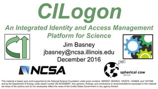 CILogon
An Integrated Identity and Access Management
Platform for Science
This material is based upon work supported by the National Science Foundation under grant numbers 0850557, 0943633, 1053575, 1440609, and 1547268
and by the Department of Energy under award number DE-SC0008597. Any opinions, findings, and conclusions or recommendations expressed in this material
are those of the authors and do not necessarily reflect the views of the United States Government or any agency thereof.
Jim Basney
jbasney@ncsa.illinois.edu
December 2016
 
