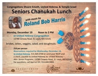$10 per person
Reservations required by Wednesday, December 14,
to United Hebrew, 314.469.0700 or send your RSVP and
a check, payable to United Hebrew, to: United Hebrew,
Attn: Senior Programs, 13788 Conway Road, St. Louis, MO 63141.
For questions, call April at UH, 314.434.3404.
Congregations Shaare Emeth, United Hebrew, & Temple Israel
Seniors Chanukah Lunch
Monday, December 19 Noon to 2 PM
at United Hebrew Congregation
13788 Conway Road, St. Louis, MO 63141
brisket, latkes, veggies, salad, and doughnuts
 