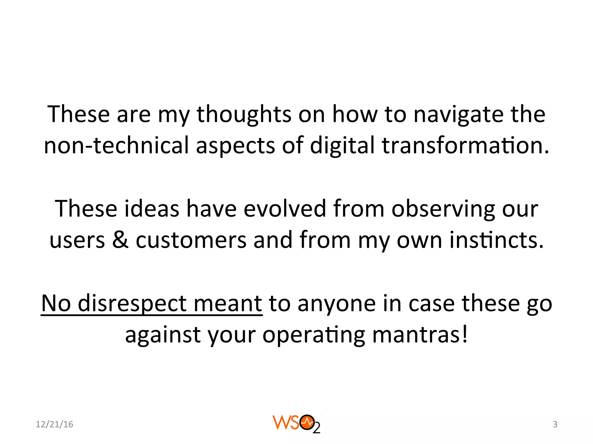 These	are	my	thoughts	on	how	to	navigate	the	
non-technical	aspects	of	digital	transforma4on.	
	
These	ideas	have	evolved	from	observing	our	
users	&	customers	and	from	my	own	ins4ncts.	
	
No	disrespect	meant	to	anyone	in	case	these	go	
against	your	opera4ng	mantras!	
12/21/16	 3	
 