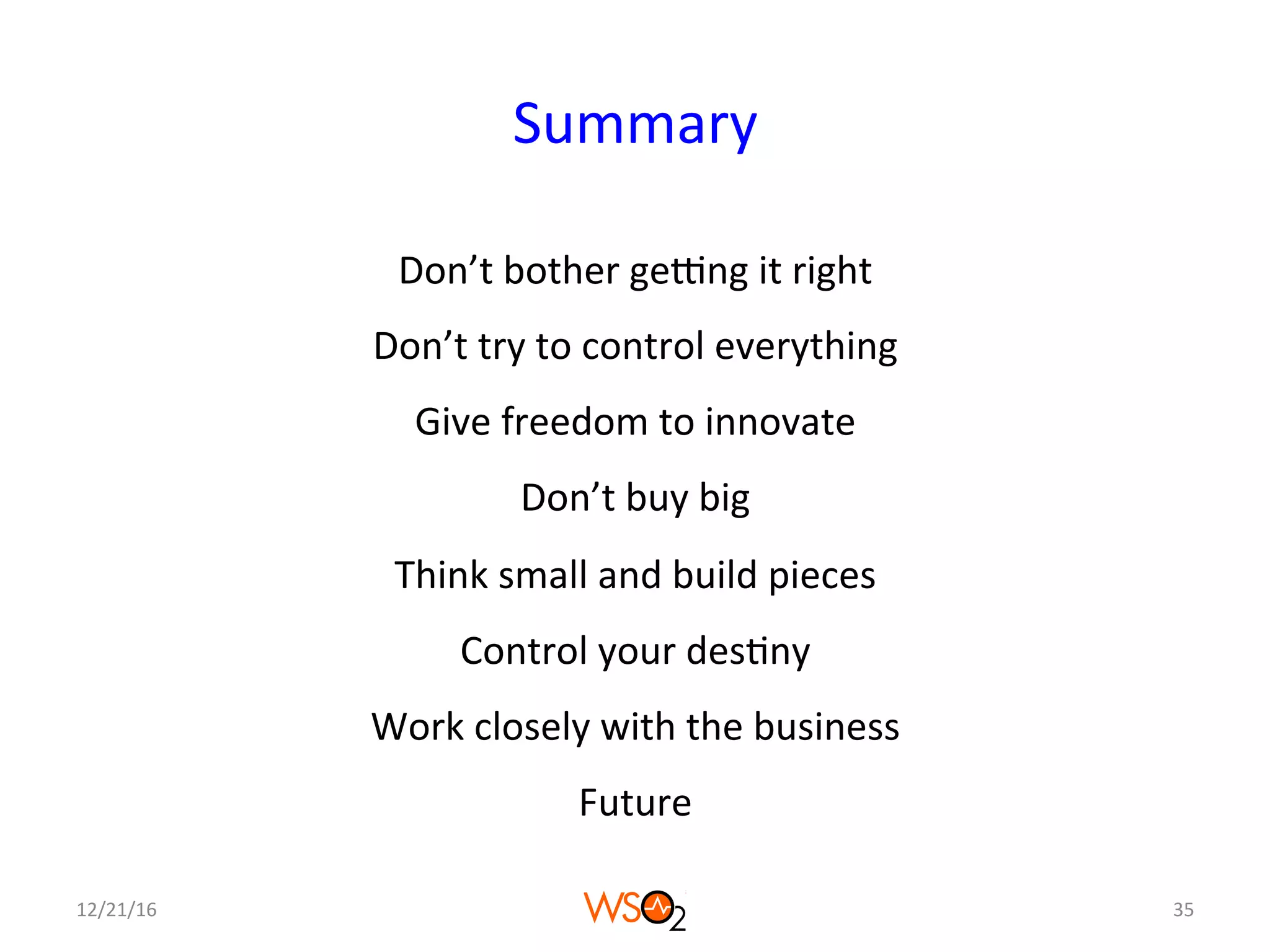 Summary	
Don’t	bother	geNng	it	right	
Don’t	try	to	control	everything	
Give	freedom	to	innovate	
Don’t	buy	big	
Think	small	and	build	pieces	
Control	your	des4ny	
Work	closely	with	the	business	
Future	
12/21/16	 35	
 