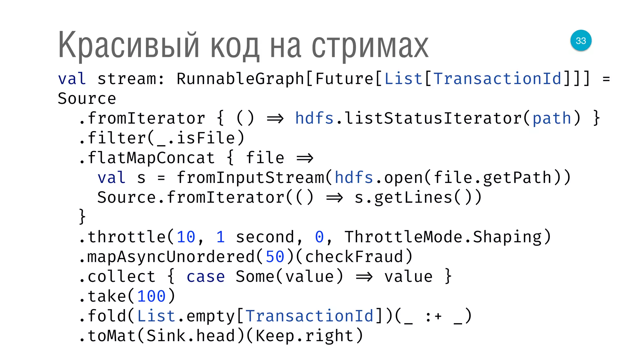 33
Красивый код на стримах
val stream: RunnableGraph[Future[List[TransactionId]]] =
Source 
.fromIterator { () => hdfs.listStatusIterator(path) } 
.filter(_.isFile) 
.flatMapConcat { file => 
val s = fromInputStream(hdfs.open(file.getPath)) 
Source.fromIterator(() => s.getLines()) 
} 
.throttle(10, 1 second, 0, ThrottleMode.Shaping) 
.mapAsyncUnordered(50)(checkFraud) 
.collect { case Some(value) => value } 
.take(100) 
.fold(List.empty[TransactionId])(_ :+ _) 
.toMat(Sink.head)(Keep.right) 
 