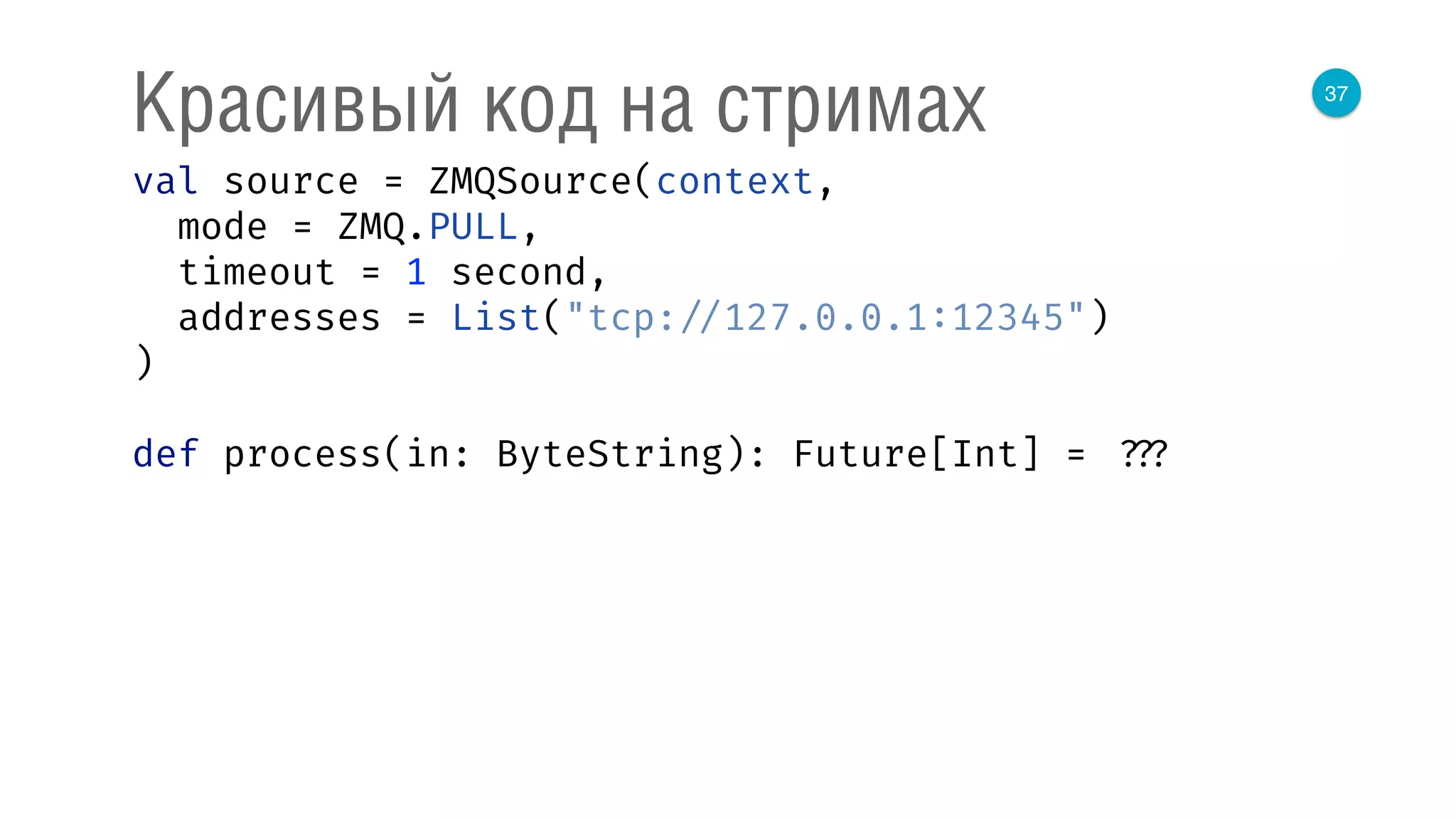 37
Красивый код на стримах
val source = ZMQSource(context, 
mode = ZMQ.PULL, 
timeout = 1 second, 
addresses = List("tcp: //127.0.0.1:12345") 
) 
 
def process(in: ByteString): Future[Int] = ???
 