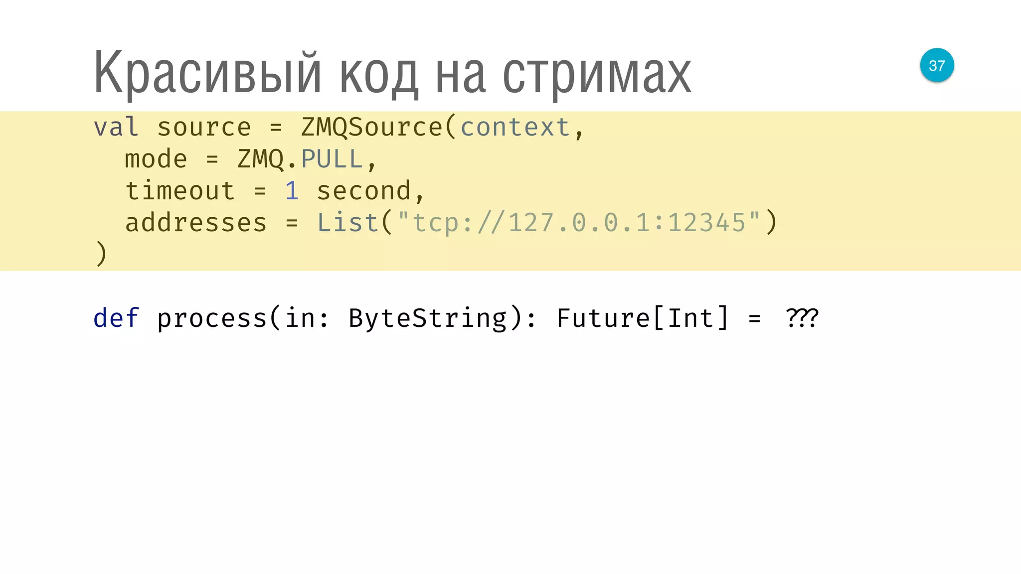 37
Красивый код на стримах
val source = ZMQSource(context, 
mode = ZMQ.PULL, 
timeout = 1 second, 
addresses = List("tcp: //127.0.0.1:12345") 
) 
 
def process(in: ByteString): Future[Int] = ???
 