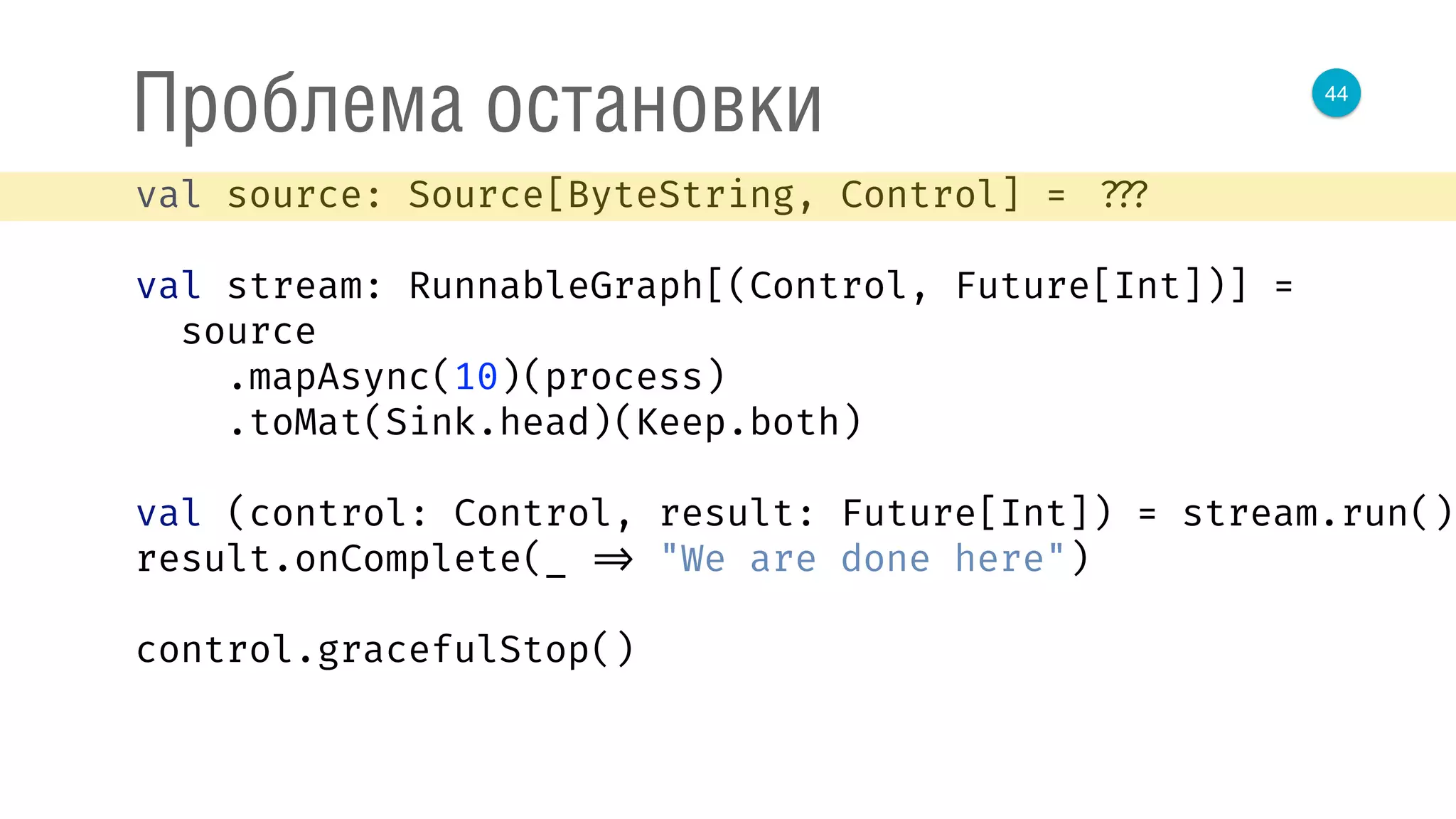 44
Проблема остановки
val source: Source[ByteString, Control] = ???
val stream: RunnableGraph[(Control, Future[Int])] =
source 
.mapAsync(10)(process) 
.toMat(Sink.head)(Keep.both) 
 
val (control: Control, result: Future[Int]) = stream.run() 
result.onComplete(_ => "We are done here") 
control.gracefulStop()
 