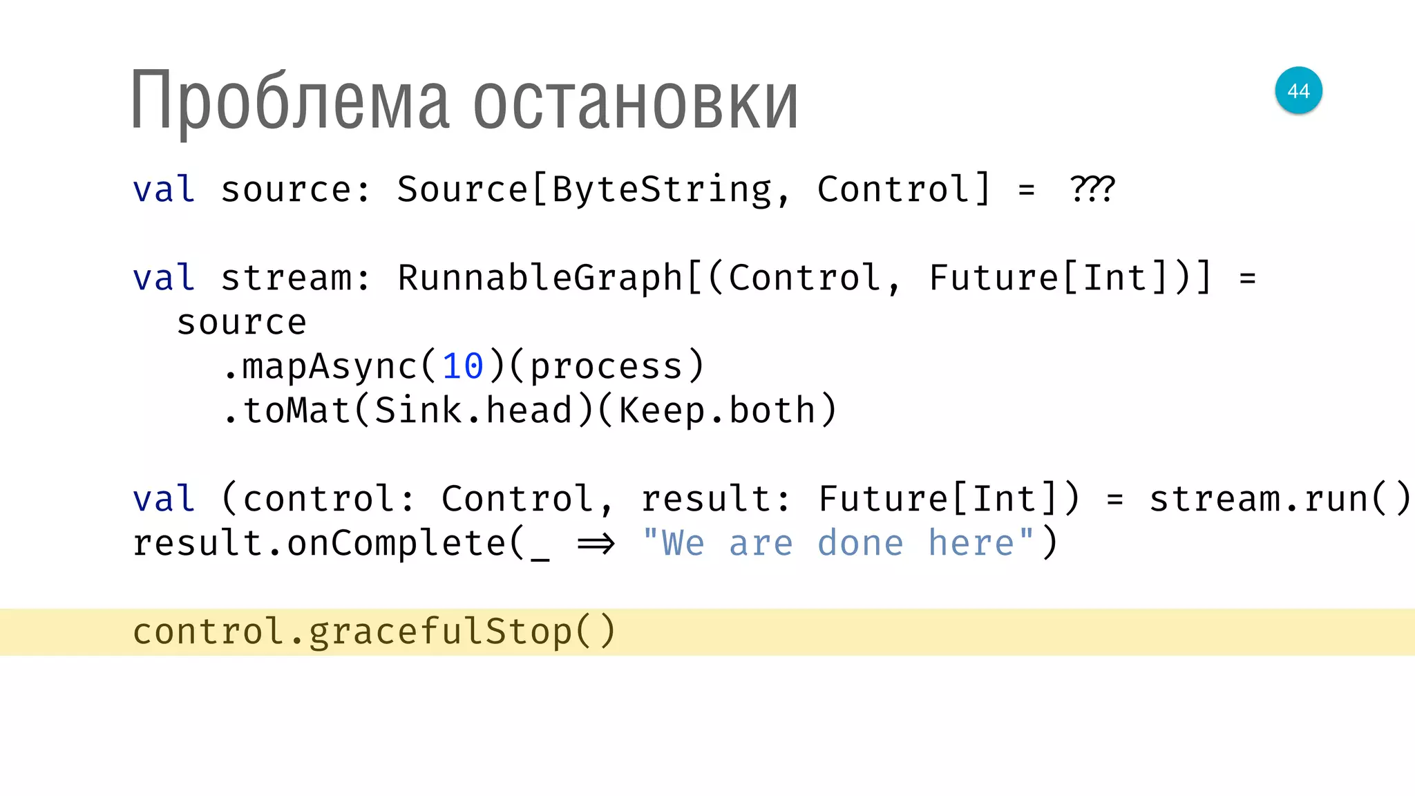 44
Проблема остановки
val source: Source[ByteString, Control] = ???
val stream: RunnableGraph[(Control, Future[Int])] =
source 
.mapAsync(10)(process) 
.toMat(Sink.head)(Keep.both) 
 
val (control: Control, result: Future[Int]) = stream.run() 
result.onComplete(_ => "We are done here") 
control.gracefulStop()
 