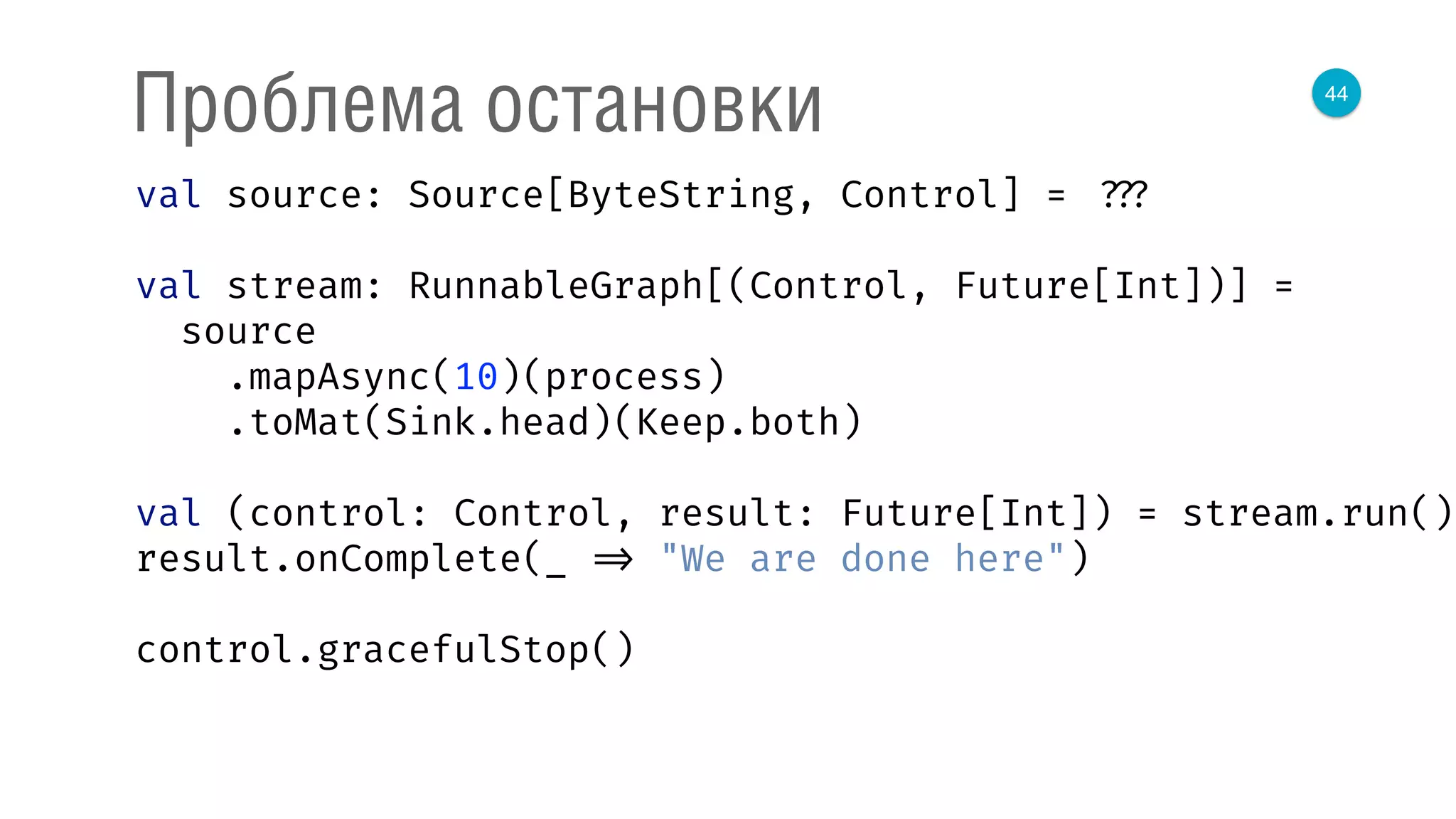 44
Проблема остановки
val source: Source[ByteString, Control] = ???
val stream: RunnableGraph[(Control, Future[Int])] =
source 
.mapAsync(10)(process) 
.toMat(Sink.head)(Keep.both) 
 
val (control: Control, result: Future[Int]) = stream.run() 
result.onComplete(_ => "We are done here") 
control.gracefulStop()
 