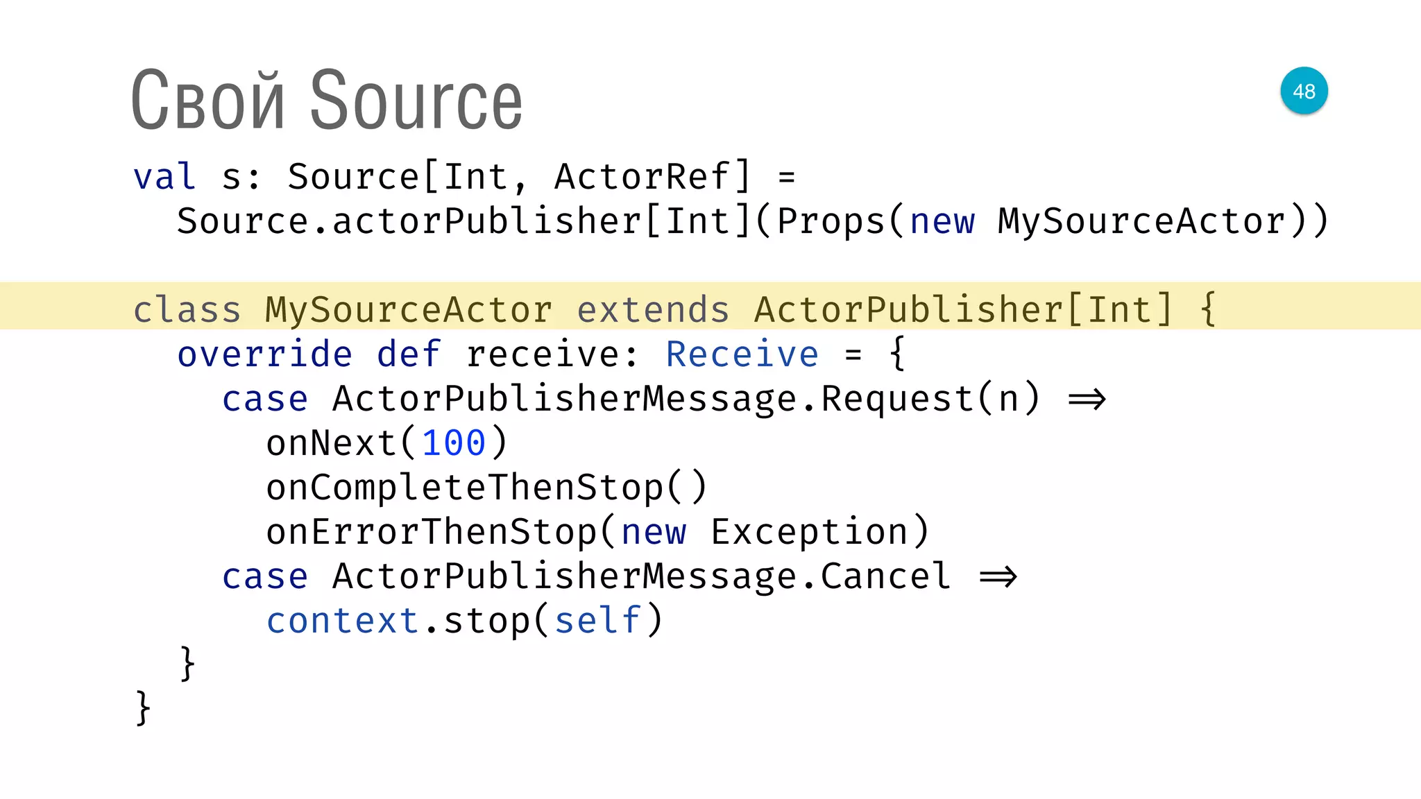 48
Свой Source
val s: Source[Int, ActorRef] = 
Source.actorPublisher[Int](Props(new MySourceActor)) 
 
class MySourceActor extends ActorPublisher[Int] { 
override def receive: Receive = { 
case ActorPublisherMessage.Request(n) => 
onNext(100) 
onCompleteThenStop() 
onErrorThenStop(new Exception) 
case ActorPublisherMessage.Cancel => 
context.stop(self) 
} 
} 
 