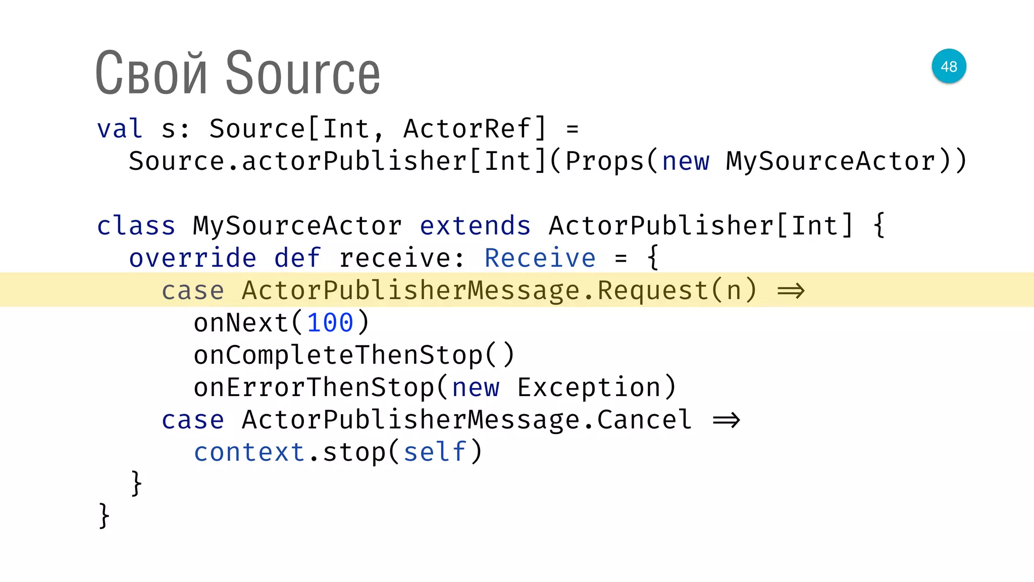 48
Свой Source
val s: Source[Int, ActorRef] = 
Source.actorPublisher[Int](Props(new MySourceActor)) 
 
class MySourceActor extends ActorPublisher[Int] { 
override def receive: Receive = { 
case ActorPublisherMessage.Request(n) => 
onNext(100) 
onCompleteThenStop() 
onErrorThenStop(new Exception) 
case ActorPublisherMessage.Cancel => 
context.stop(self) 
} 
} 
 