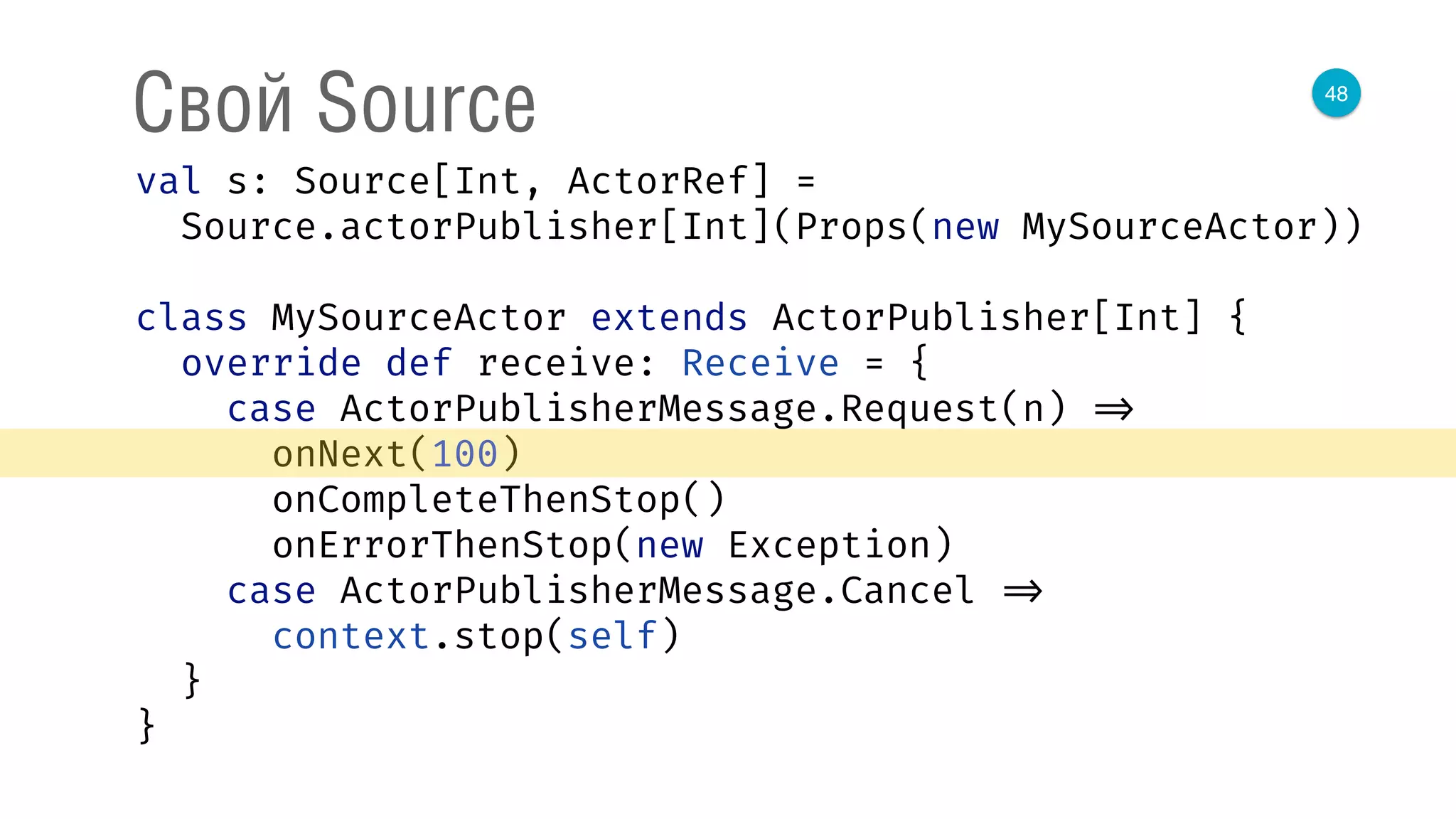 48
Свой Source
val s: Source[Int, ActorRef] = 
Source.actorPublisher[Int](Props(new MySourceActor)) 
 
class MySourceActor extends ActorPublisher[Int] { 
override def receive: Receive = { 
case ActorPublisherMessage.Request(n) => 
onNext(100) 
onCompleteThenStop() 
onErrorThenStop(new Exception) 
case ActorPublisherMessage.Cancel => 
context.stop(self) 
} 
} 
 