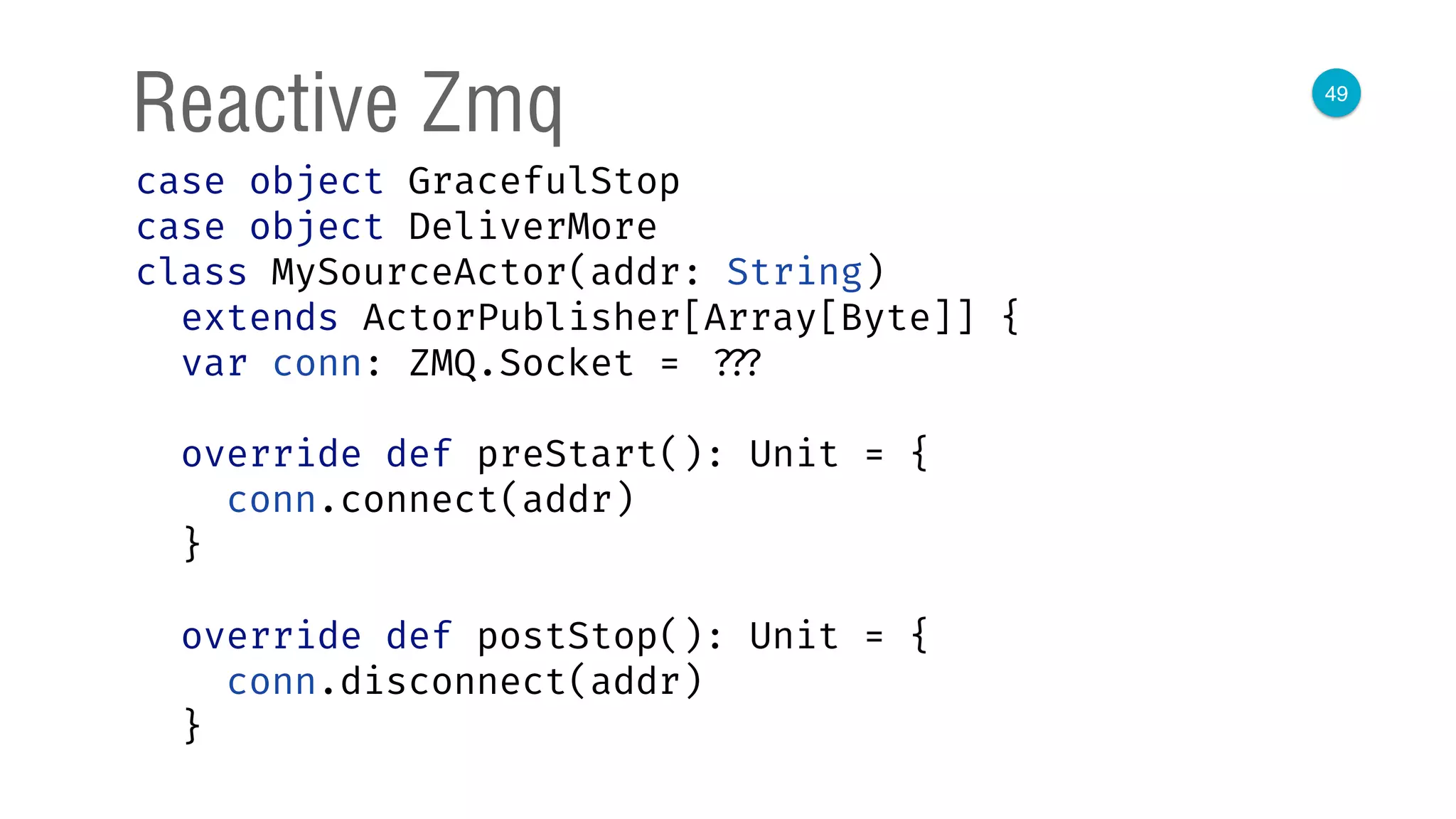 49
Reactive Zmq
case object GracefulStop 
case object DeliverMore 
class MySourceActor(addr: String)
extends ActorPublisher[Array[Byte]] { 
var conn: ZMQ.Socket = ??? 
 
override def preStart(): Unit = { 
conn.connect(addr) 
} 
 
override def postStop(): Unit = { 
conn.disconnect(addr) 
} 
 