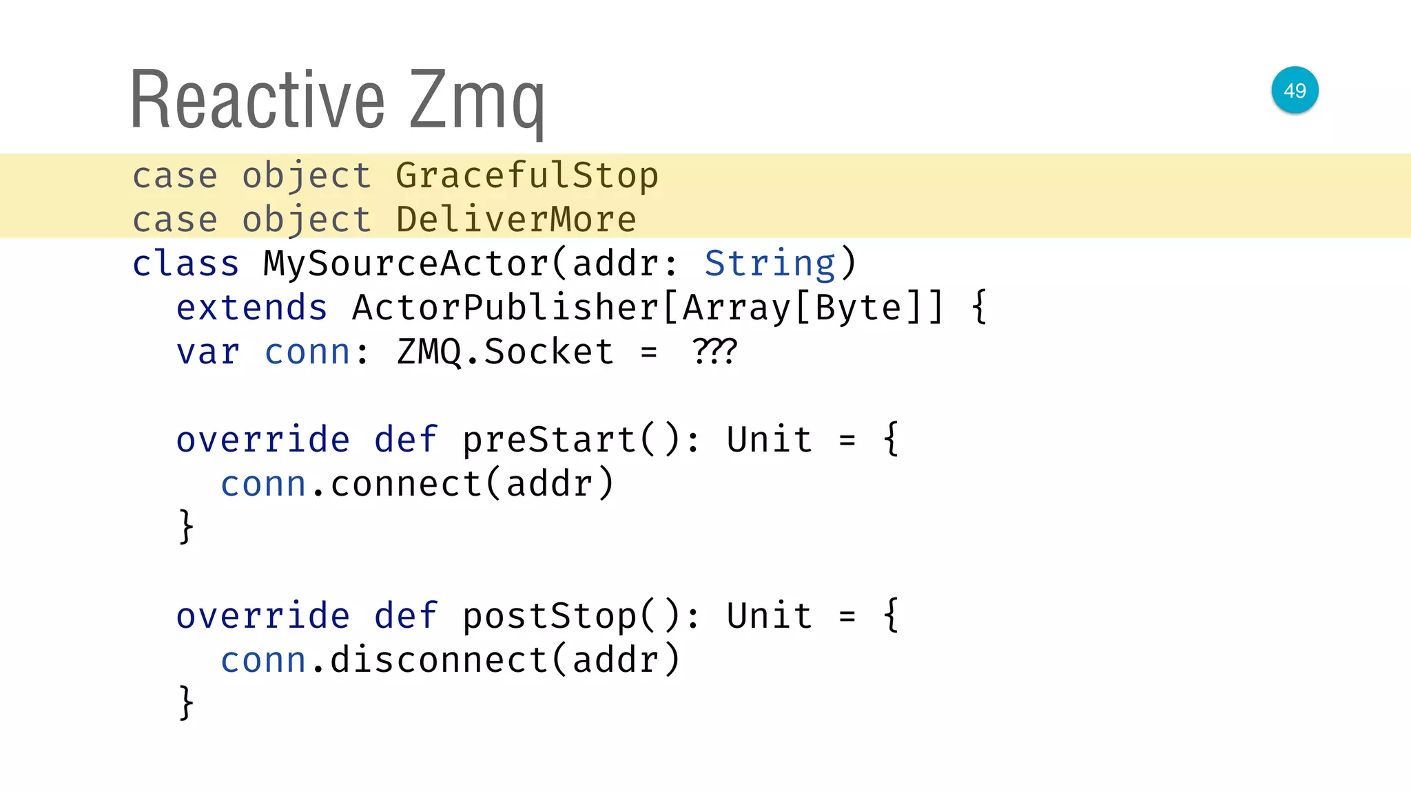 49
Reactive Zmq
case object GracefulStop 
case object DeliverMore 
class MySourceActor(addr: String)
extends ActorPublisher[Array[Byte]] { 
var conn: ZMQ.Socket = ??? 
 
override def preStart(): Unit = { 
conn.connect(addr) 
} 
 
override def postStop(): Unit = { 
conn.disconnect(addr) 
} 
 