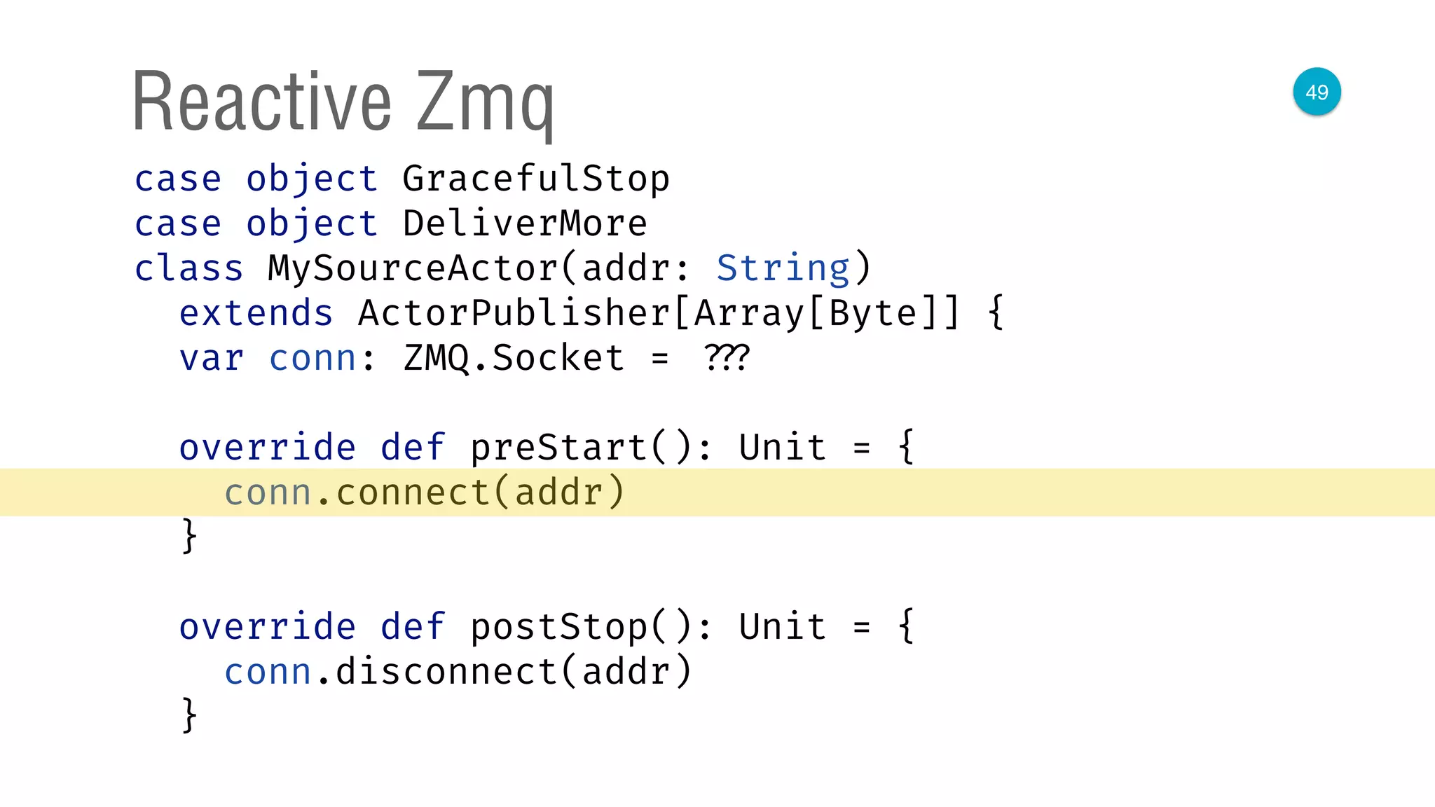 49
Reactive Zmq
case object GracefulStop 
case object DeliverMore 
class MySourceActor(addr: String)
extends ActorPublisher[Array[Byte]] { 
var conn: ZMQ.Socket = ??? 
 
override def preStart(): Unit = { 
conn.connect(addr) 
} 
 
override def postStop(): Unit = { 
conn.disconnect(addr) 
} 
 