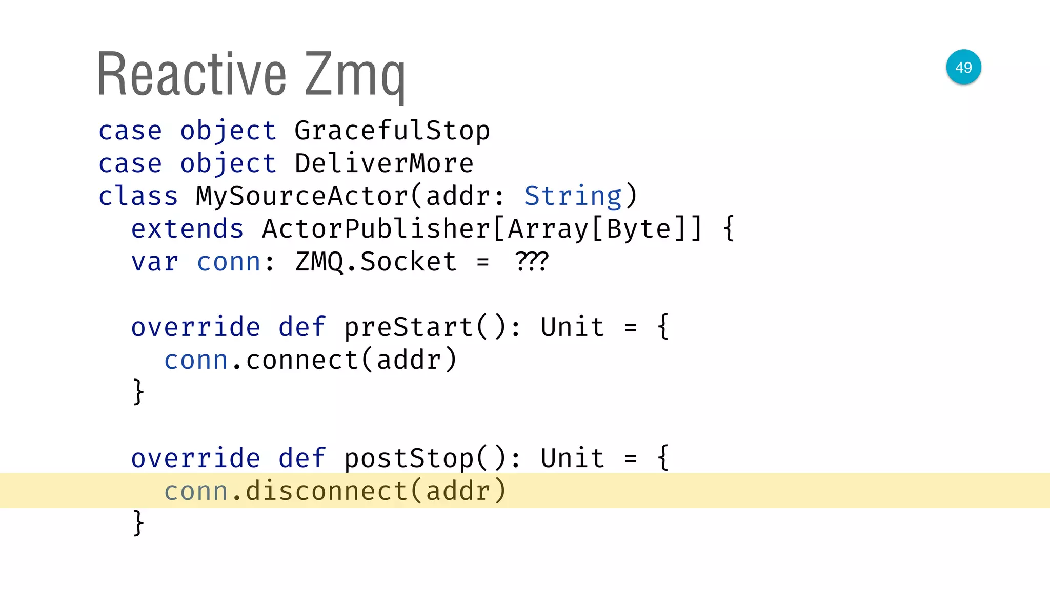 49
Reactive Zmq
case object GracefulStop 
case object DeliverMore 
class MySourceActor(addr: String)
extends ActorPublisher[Array[Byte]] { 
var conn: ZMQ.Socket = ??? 
 
override def preStart(): Unit = { 
conn.connect(addr) 
} 
 
override def postStop(): Unit = { 
conn.disconnect(addr) 
} 
 