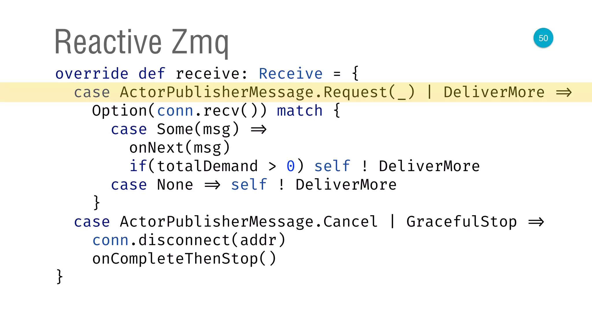 50
Reactive Zmq
override def receive: Receive = { 
case ActorPublisherMessage.Request(_) | DeliverMore => 
Option(conn.recv()) match { 
case Some(msg) => 
onNext(msg) 
if(totalDemand > 0) self ! DeliverMore 
case None => self ! DeliverMore 
} 
case ActorPublisherMessage.Cancel | GracefulStop => 
conn.disconnect(addr) 
onCompleteThenStop() 
} 
 