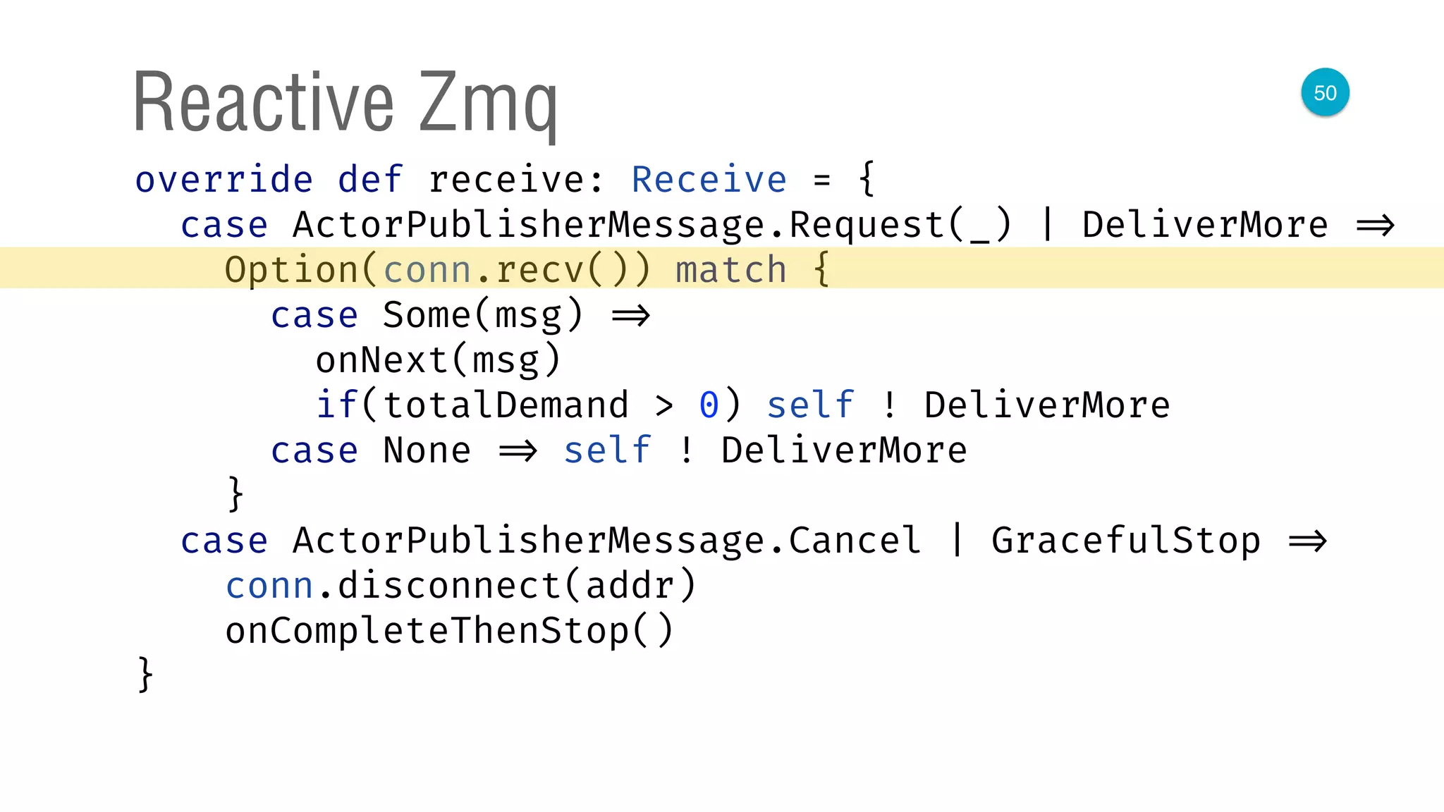 50
Reactive Zmq
override def receive: Receive = { 
case ActorPublisherMessage.Request(_) | DeliverMore => 
Option(conn.recv()) match { 
case Some(msg) => 
onNext(msg) 
if(totalDemand > 0) self ! DeliverMore 
case None => self ! DeliverMore 
} 
case ActorPublisherMessage.Cancel | GracefulStop => 
conn.disconnect(addr) 
onCompleteThenStop() 
} 
 