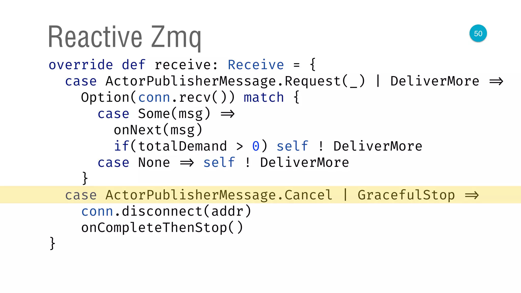 50
Reactive Zmq
override def receive: Receive = { 
case ActorPublisherMessage.Request(_) | DeliverMore => 
Option(conn.recv()) match { 
case Some(msg) => 
onNext(msg) 
if(totalDemand > 0) self ! DeliverMore 
case None => self ! DeliverMore 
} 
case ActorPublisherMessage.Cancel | GracefulStop => 
conn.disconnect(addr) 
onCompleteThenStop() 
} 
 