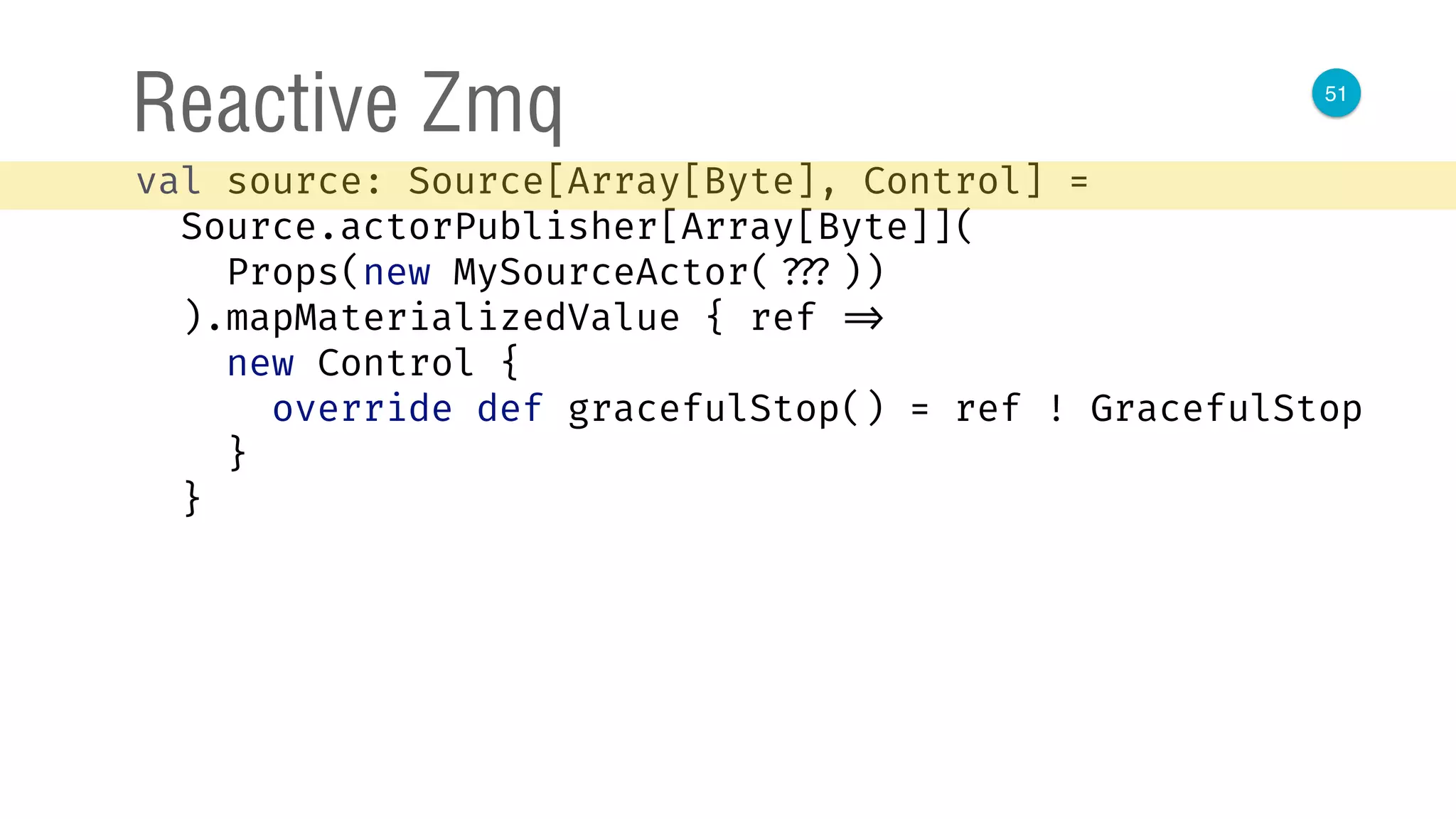 51
Reactive Zmq
val source: Source[Array[Byte], Control] = 
Source.actorPublisher[Array[Byte]]( 
Props(new MySourceActor( ???)) 
).mapMaterializedValue { ref => 
new Control { 
override def gracefulStop() = ref ! GracefulStop 
} 
}
 