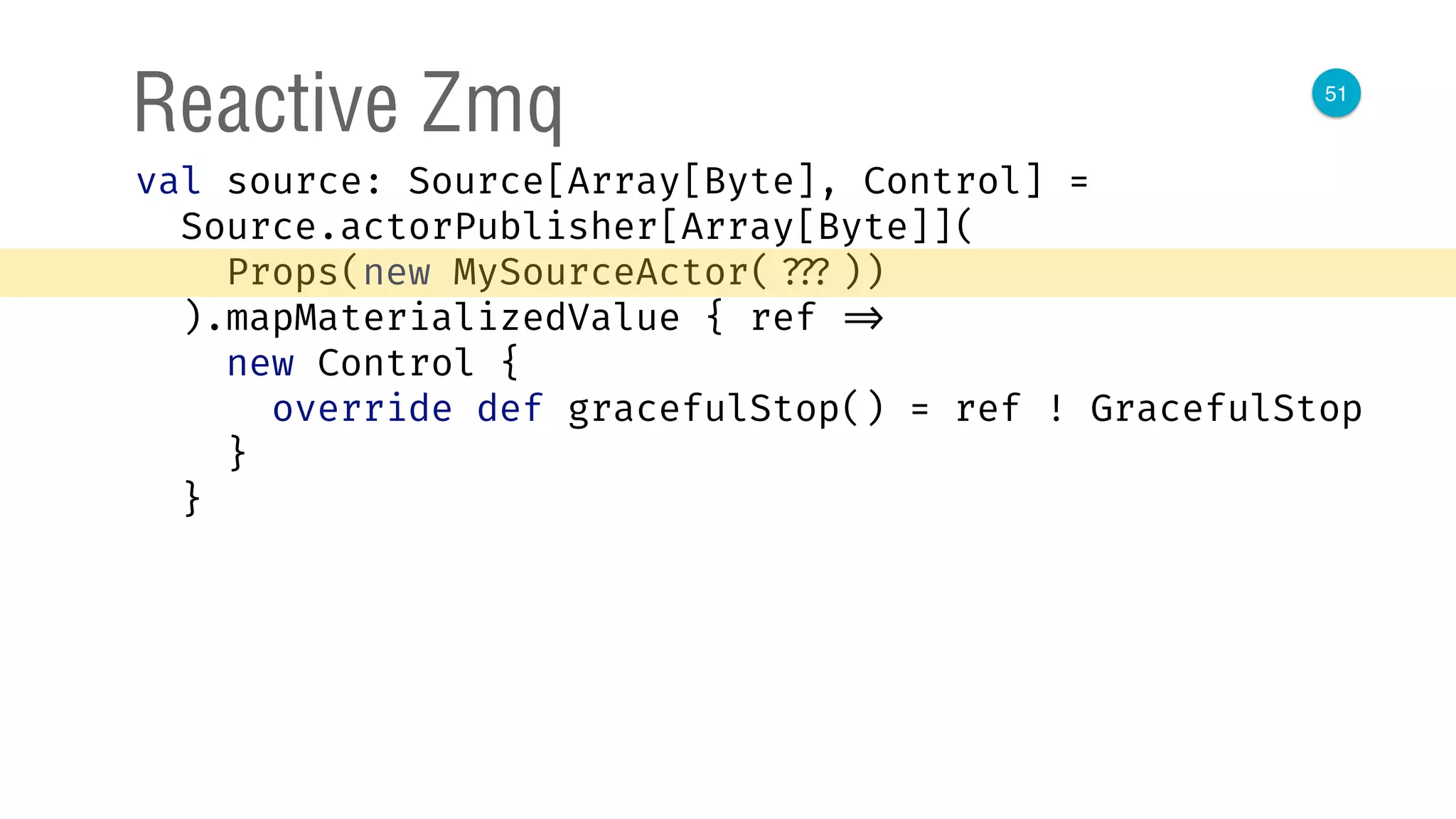 51
Reactive Zmq
val source: Source[Array[Byte], Control] = 
Source.actorPublisher[Array[Byte]]( 
Props(new MySourceActor( ???)) 
).mapMaterializedValue { ref => 
new Control { 
override def gracefulStop() = ref ! GracefulStop 
} 
}
 