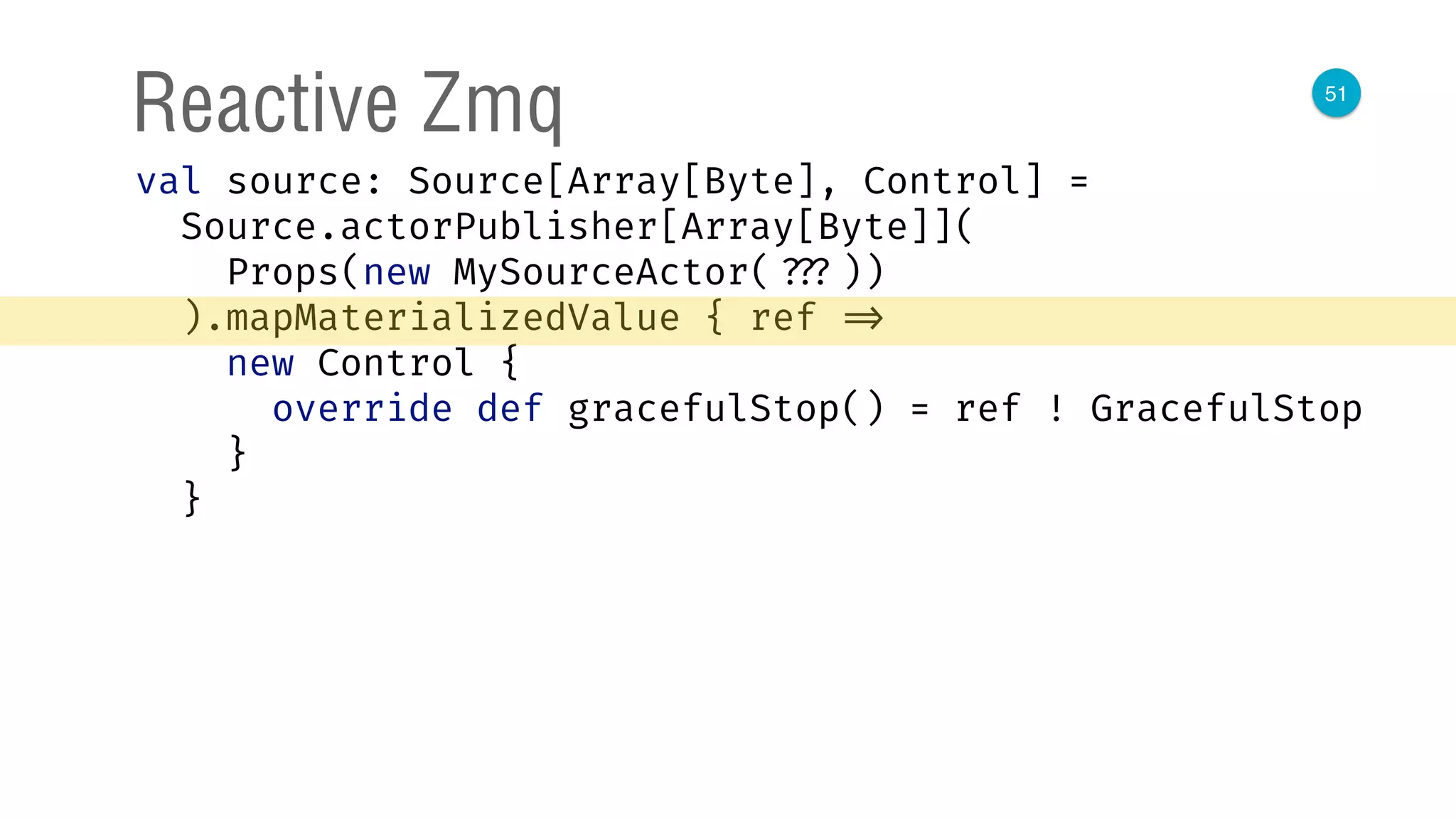 51
Reactive Zmq
val source: Source[Array[Byte], Control] = 
Source.actorPublisher[Array[Byte]]( 
Props(new MySourceActor( ???)) 
).mapMaterializedValue { ref => 
new Control { 
override def gracefulStop() = ref ! GracefulStop 
} 
}
 