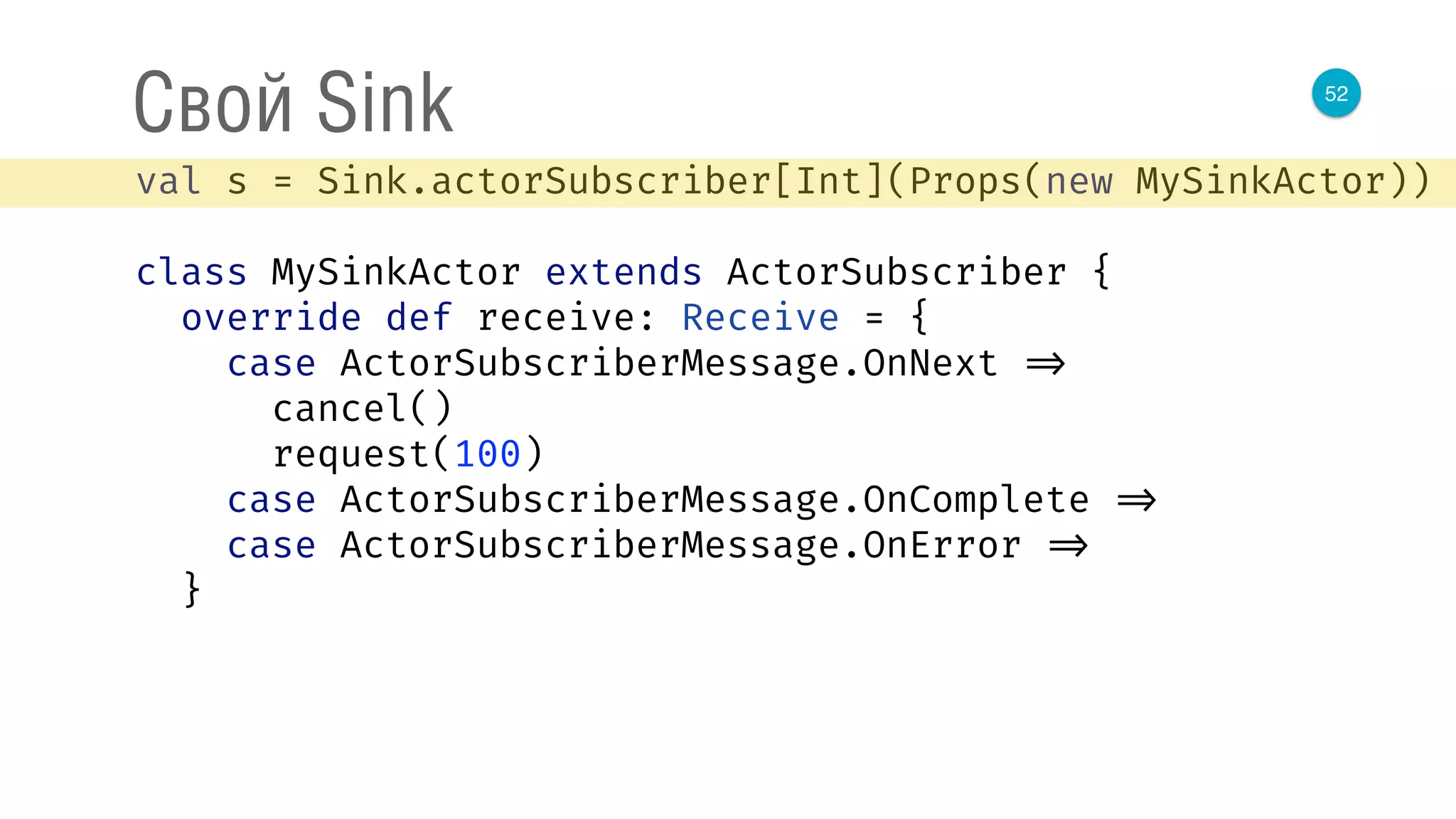 52
Свой Sink
val s = Sink.actorSubscriber[Int](Props(new MySinkActor)) 
 
class MySinkActor extends ActorSubscriber { 
override def receive: Receive = { 
case ActorSubscriberMessage.OnNext => 
cancel() 
request(100) 
case ActorSubscriberMessage.OnComplete => 
case ActorSubscriberMessage.OnError => 
}
 