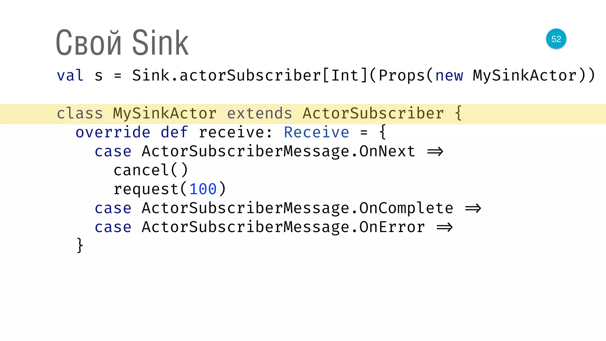 52
Свой Sink
val s = Sink.actorSubscriber[Int](Props(new MySinkActor)) 
 
class MySinkActor extends ActorSubscriber { 
override def receive: Receive = { 
case ActorSubscriberMessage.OnNext => 
cancel() 
request(100) 
case ActorSubscriberMessage.OnComplete => 
case ActorSubscriberMessage.OnError => 
}
 