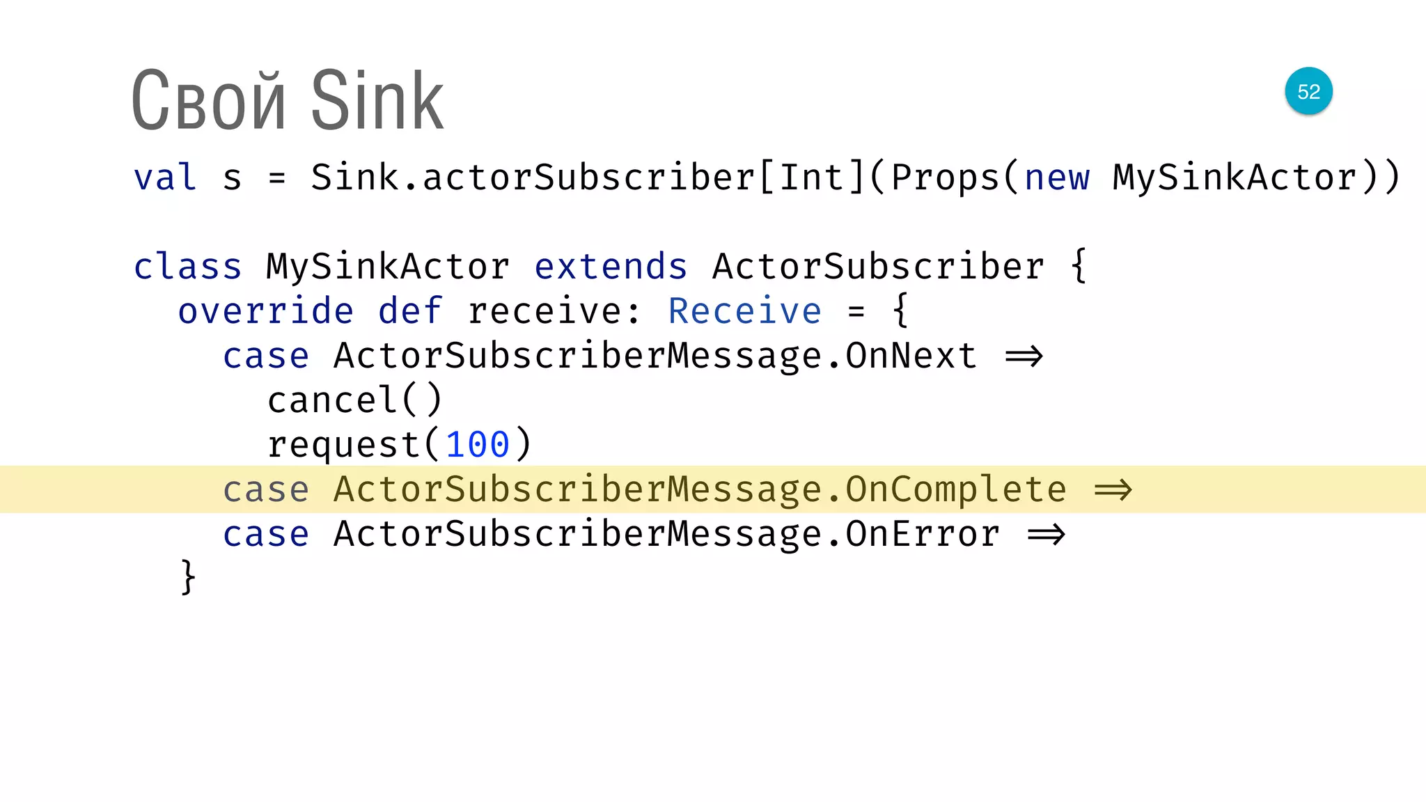 52
Свой Sink
val s = Sink.actorSubscriber[Int](Props(new MySinkActor)) 
 
class MySinkActor extends ActorSubscriber { 
override def receive: Receive = { 
case ActorSubscriberMessage.OnNext => 
cancel() 
request(100) 
case ActorSubscriberMessage.OnComplete => 
case ActorSubscriberMessage.OnError => 
}
 