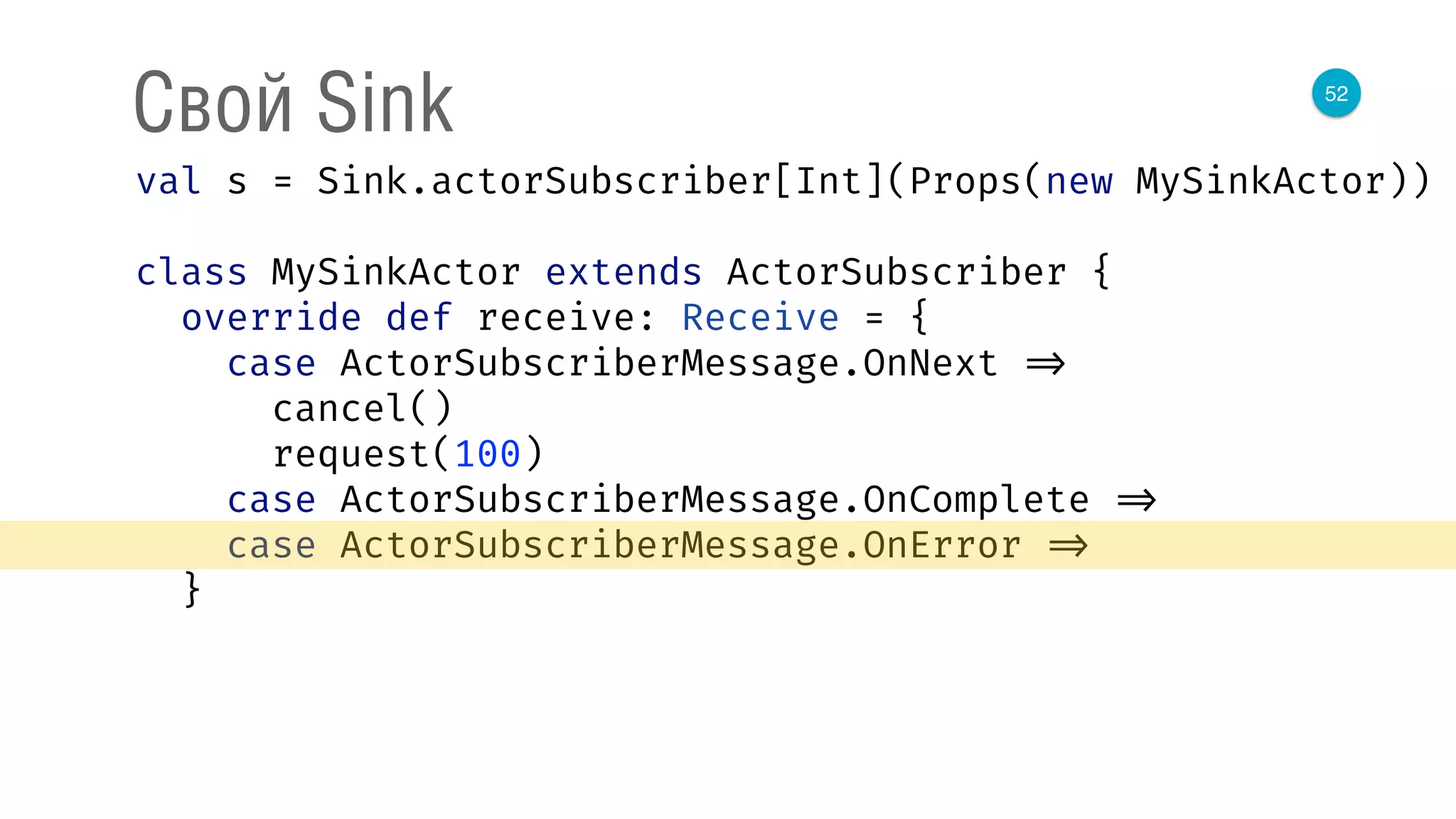 52
Свой Sink
val s = Sink.actorSubscriber[Int](Props(new MySinkActor)) 
 
class MySinkActor extends ActorSubscriber { 
override def receive: Receive = { 
case ActorSubscriberMessage.OnNext => 
cancel() 
request(100) 
case ActorSubscriberMessage.OnComplete => 
case ActorSubscriberMessage.OnError => 
}
 