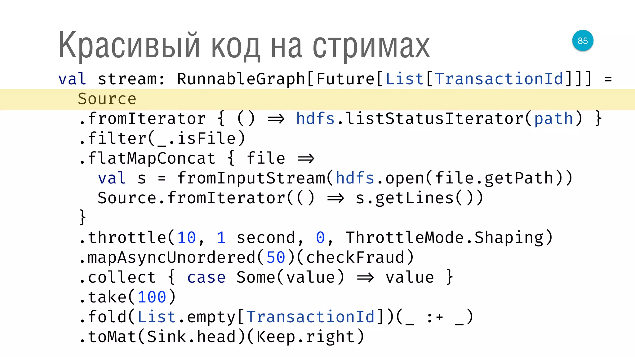 85
Красивый код на стримах
val stream: RunnableGraph[Future[List[TransactionId]]] = 
Source 
.fromIterator { () => hdfs.listStatusIterator(path) } 
.filter(_.isFile) 
.flatMapConcat { file => 
val s = fromInputStream(hdfs.open(file.getPath)) 
Source.fromIterator(() => s.getLines()) 
} 
.throttle(10, 1 second, 0, ThrottleMode.Shaping) 
.mapAsyncUnordered(50)(checkFraud) 
.collect { case Some(value) => value } 
.take(100) 
.fold(List.empty[TransactionId])(_ :+ _) 
.toMat(Sink.head)(Keep.right) 
 