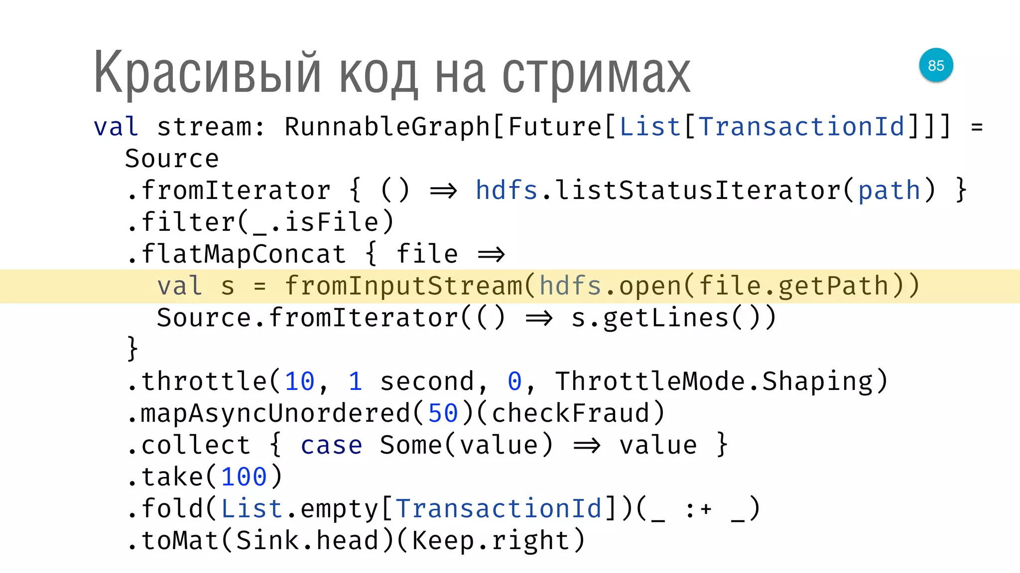85
Красивый код на стримах
val stream: RunnableGraph[Future[List[TransactionId]]] = 
Source 
.fromIterator { () => hdfs.listStatusIterator(path) } 
.filter(_.isFile) 
.flatMapConcat { file => 
val s = fromInputStream(hdfs.open(file.getPath)) 
Source.fromIterator(() => s.getLines()) 
} 
.throttle(10, 1 second, 0, ThrottleMode.Shaping) 
.mapAsyncUnordered(50)(checkFraud) 
.collect { case Some(value) => value } 
.take(100) 
.fold(List.empty[TransactionId])(_ :+ _) 
.toMat(Sink.head)(Keep.right) 
 