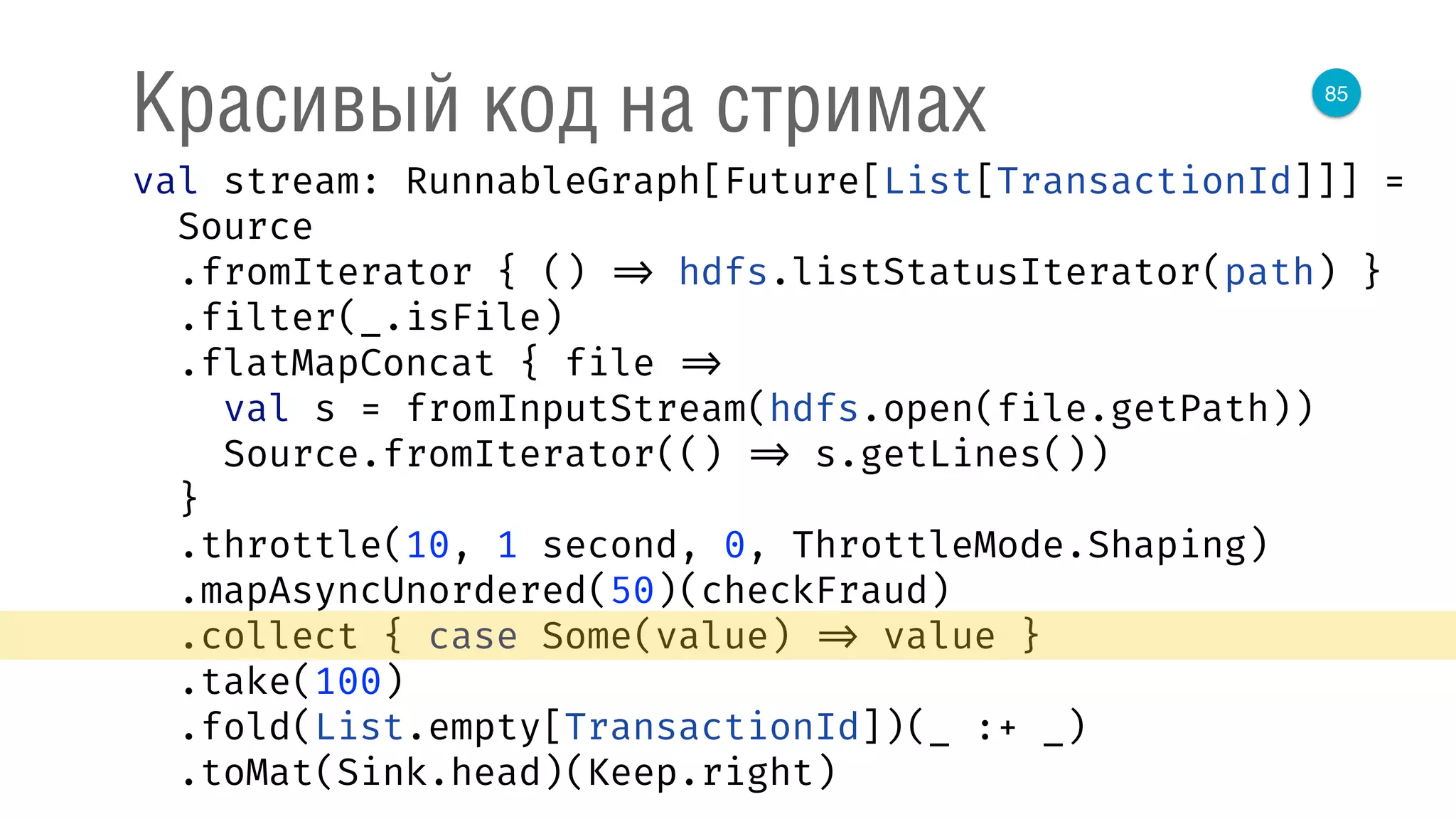 85
Красивый код на стримах
val stream: RunnableGraph[Future[List[TransactionId]]] = 
Source 
.fromIterator { () => hdfs.listStatusIterator(path) } 
.filter(_.isFile) 
.flatMapConcat { file => 
val s = fromInputStream(hdfs.open(file.getPath)) 
Source.fromIterator(() => s.getLines()) 
} 
.throttle(10, 1 second, 0, ThrottleMode.Shaping) 
.mapAsyncUnordered(50)(checkFraud) 
.collect { case Some(value) => value } 
.take(100) 
.fold(List.empty[TransactionId])(_ :+ _) 
.toMat(Sink.head)(Keep.right) 
 