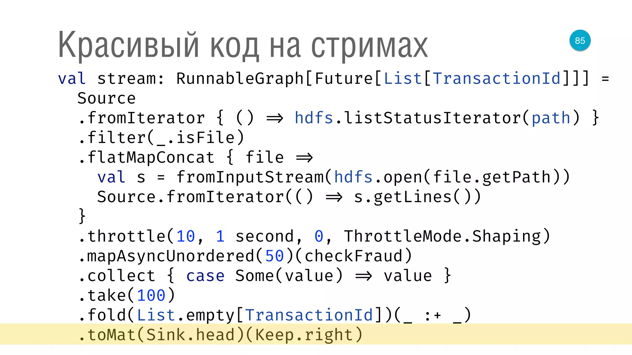 85
Красивый код на стримах
val stream: RunnableGraph[Future[List[TransactionId]]] = 
Source 
.fromIterator { () => hdfs.listStatusIterator(path) } 
.filter(_.isFile) 
.flatMapConcat { file => 
val s = fromInputStream(hdfs.open(file.getPath)) 
Source.fromIterator(() => s.getLines()) 
} 
.throttle(10, 1 second, 0, ThrottleMode.Shaping) 
.mapAsyncUnordered(50)(checkFraud) 
.collect { case Some(value) => value } 
.take(100) 
.fold(List.empty[TransactionId])(_ :+ _) 
.toMat(Sink.head)(Keep.right) 
 