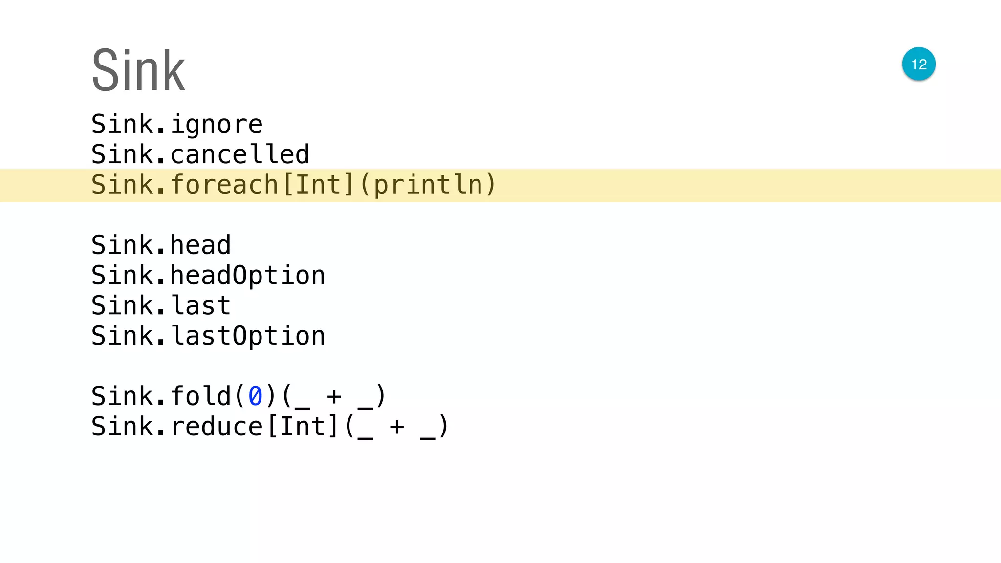 12
Sink
Sink.ignore 
Sink.cancelled 
Sink.foreach[Int](println) 
 
Sink.head 
Sink.headOption 
Sink.last 
Sink.lastOption 
 
Sink.fold(0)(_ + _) 
Sink.reduce[Int](_ + _)
 