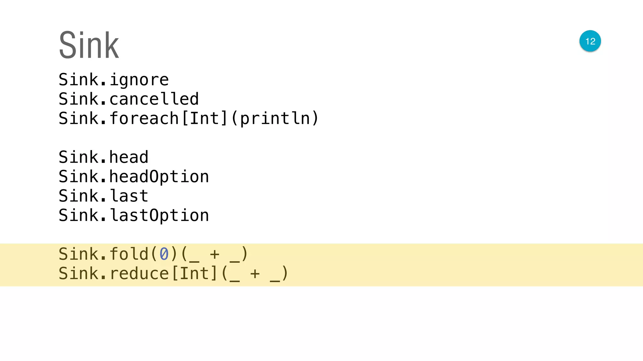 12
Sink
Sink.ignore 
Sink.cancelled 
Sink.foreach[Int](println) 
 
Sink.head 
Sink.headOption 
Sink.last 
Sink.lastOption 
 
Sink.fold(0)(_ + _) 
Sink.reduce[Int](_ + _)
 