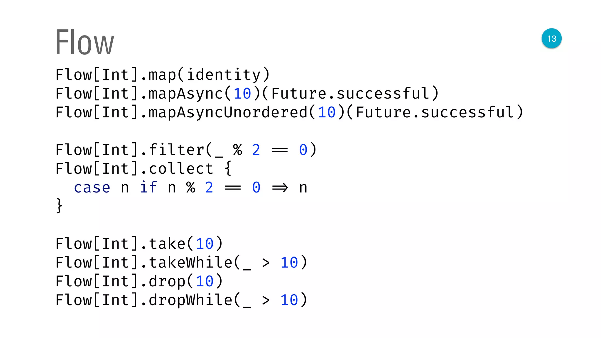 13
Flow
Flow[Int].map(identity) 
Flow[Int].mapAsync(10)(Future.successful) 
Flow[Int].mapAsyncUnordered(10)(Future.successful) 
 
Flow[Int].filter(_ % 2 == 0) 
Flow[Int].collect { 
case n if n % 2 == 0 => n 
}
Flow[Int].take(10) 
Flow[Int].takeWhile(_ > 10) 
Flow[Int].drop(10) 
Flow[Int].dropWhile(_ > 10)
 